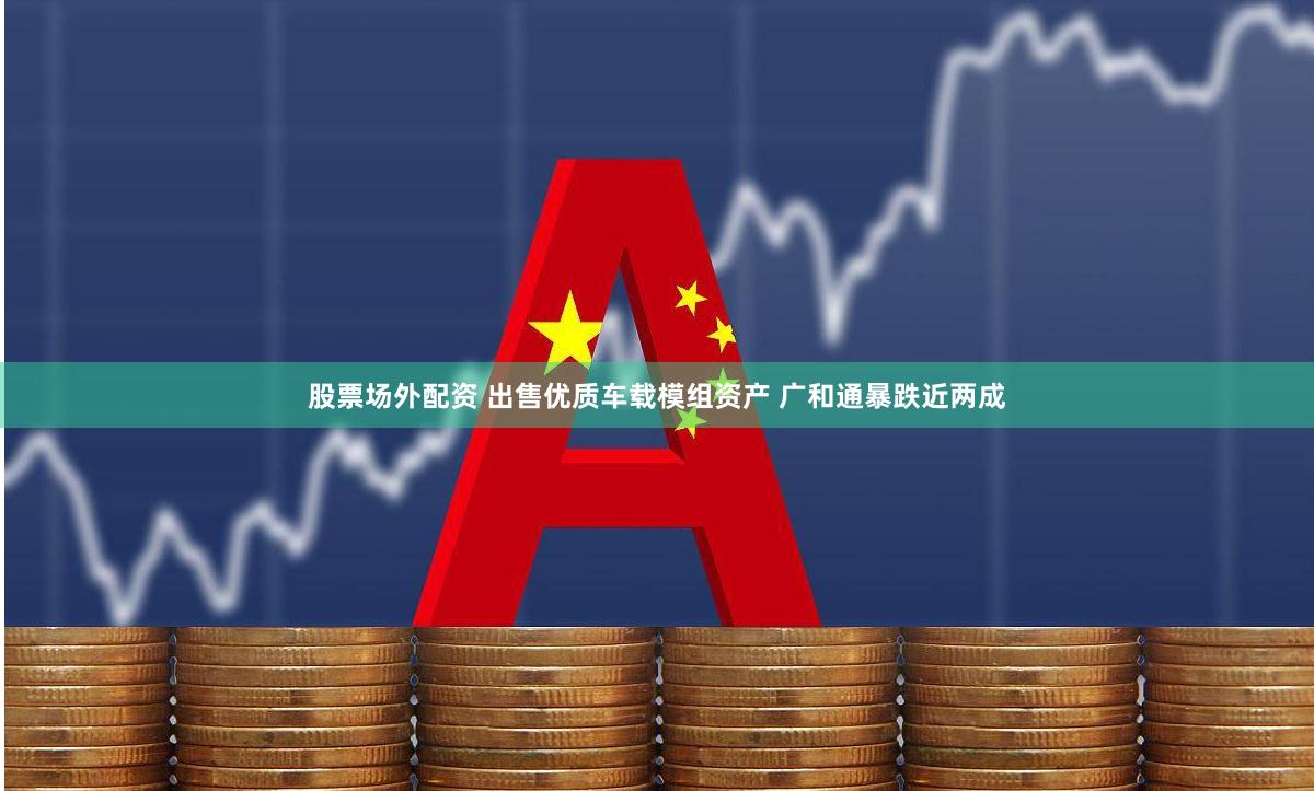 股票场外配资 出售优质车载模组资产 广和通暴跌近两成