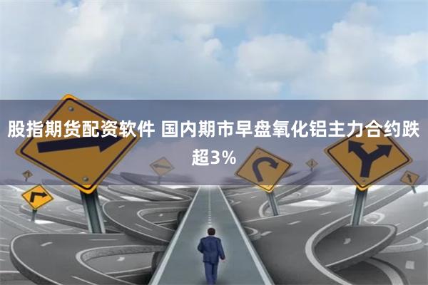股指期货配资软件 国内期市早盘氧化铝主力合约跌超3%