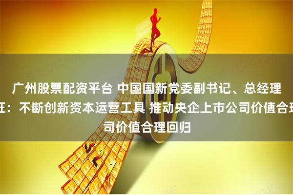 广州股票配资平台 中国国新党委副书记、总经理莫德旺：不断创新资本运营工具 推动央企上市公司价值合理回归