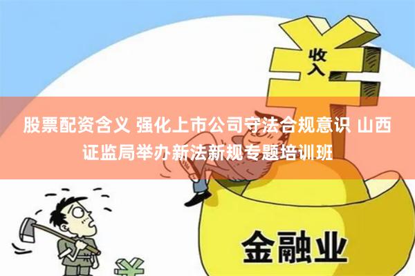 股票配资含义 强化上市公司守法合规意识 山西证监局举办新法新规专题培训班