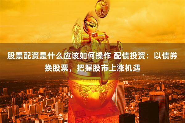 股票配资是什么应该如何操作 配债投资：以债券换股票，把握股市上涨机遇