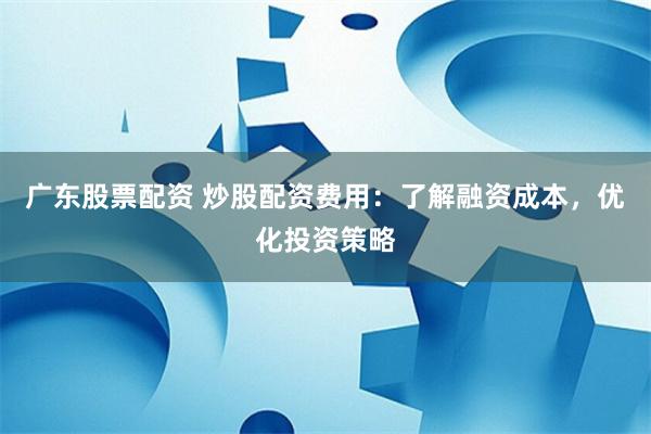 广东股票配资 炒股配资费用：了解融资成本，优化投资策略