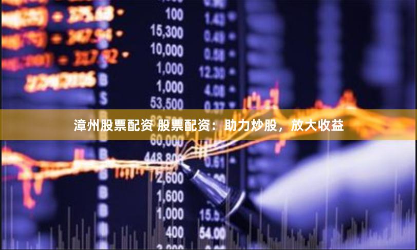 漳州股票配资 股票配资：助力炒股，放大收益