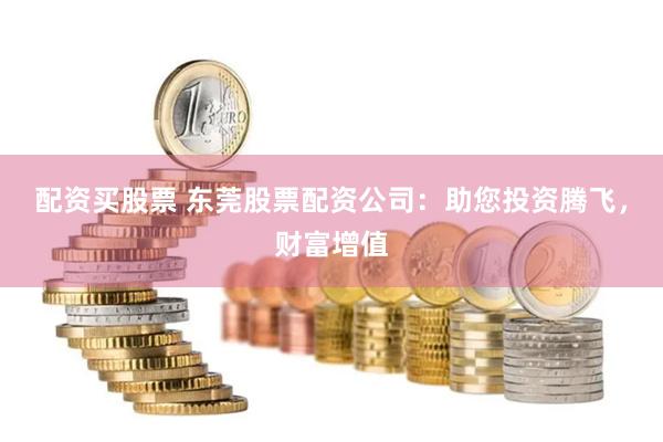 配资买股票 东莞股票配资公司：助您投资腾飞，财富增值
