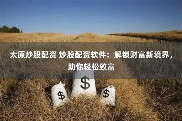 太原炒股配资 炒股配资软件：解锁财富新境界，助你轻松致富