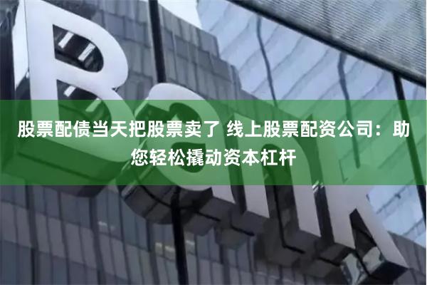股票配债当天把股票卖了 线上股票配资公司：助您轻松撬动资本杠杆