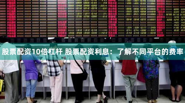 股票配资10倍杠杆 股票配资利息：了解不同平台的费率