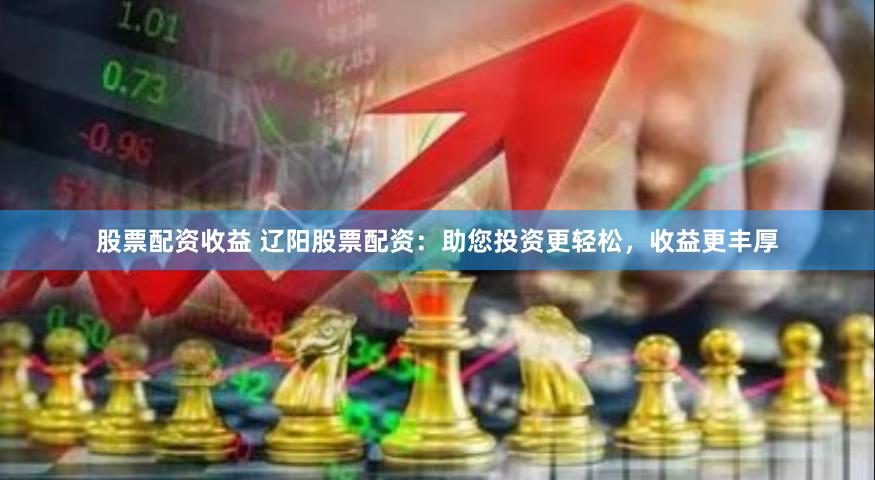 股票配资收益 辽阳股票配资：助您投资更轻松，收益更丰厚