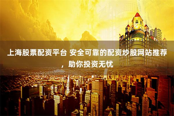 上海股票配资平台 安全可靠的配资炒股网站推荐，助你投资无忧