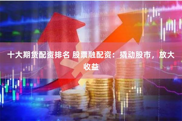 十大期货配资排名 股票融配资：撬动股市，放大收益
