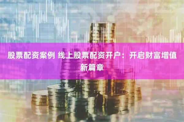 股票配资案例 线上股票配资开户：开启财富增值新篇章
