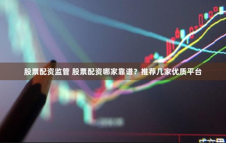 股票配资监管 股票配资哪家靠谱？推荐几家优质平台