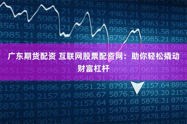 广东期货配资 互联网股票配资网：助你轻松撬动财富杠杆