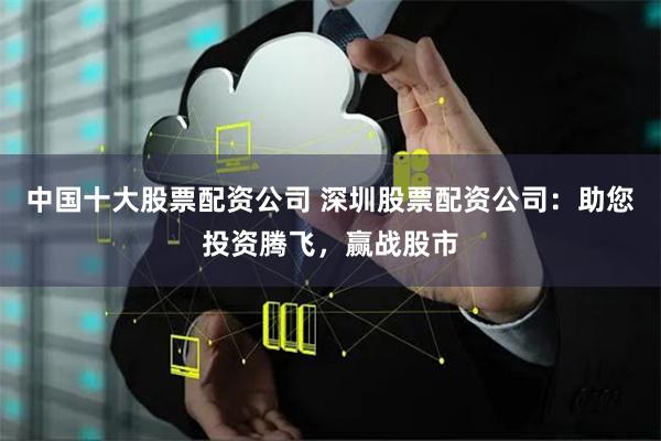 中国十大股票配资公司 深圳股票配资公司：助您投资腾飞，赢战股市
