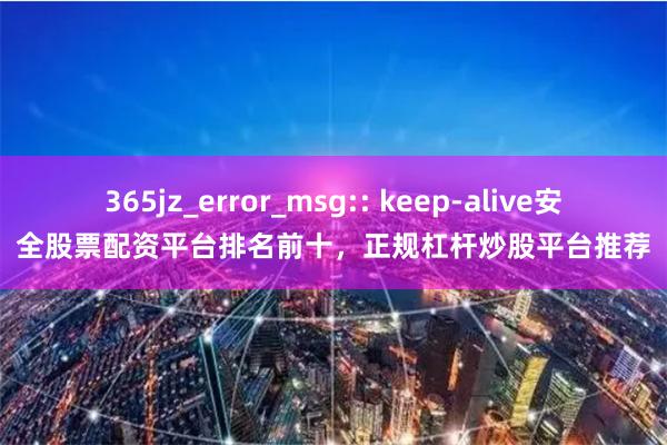 365jz_error_msg:: keep-alive安全股票配资平台排名前十,正规杠杆炒股平台推荐