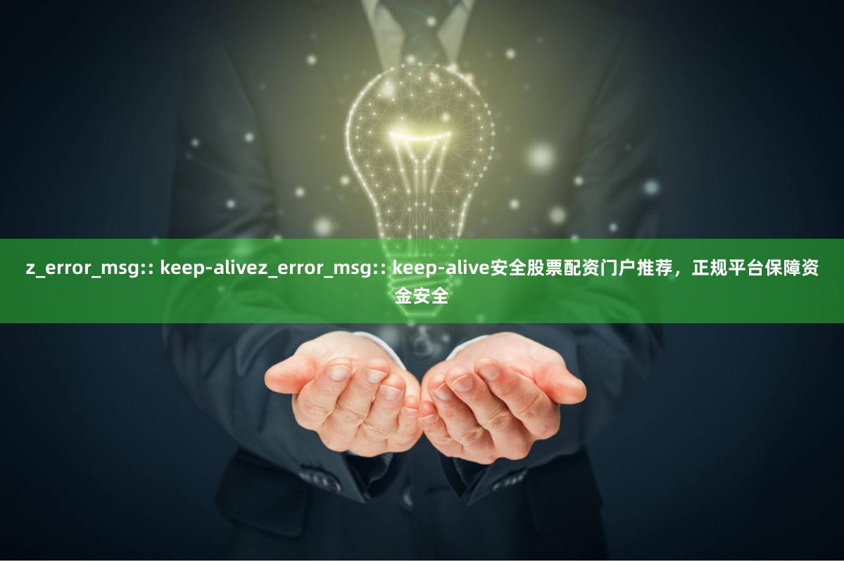 z_error_msg:: keep-alivez_error_msg:: keep-alive安全股票配资门户推荐,正规平台保障资金安全