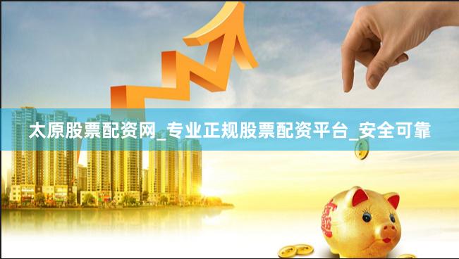 太原股票配资网_专业正规股票配资平台_安全可靠