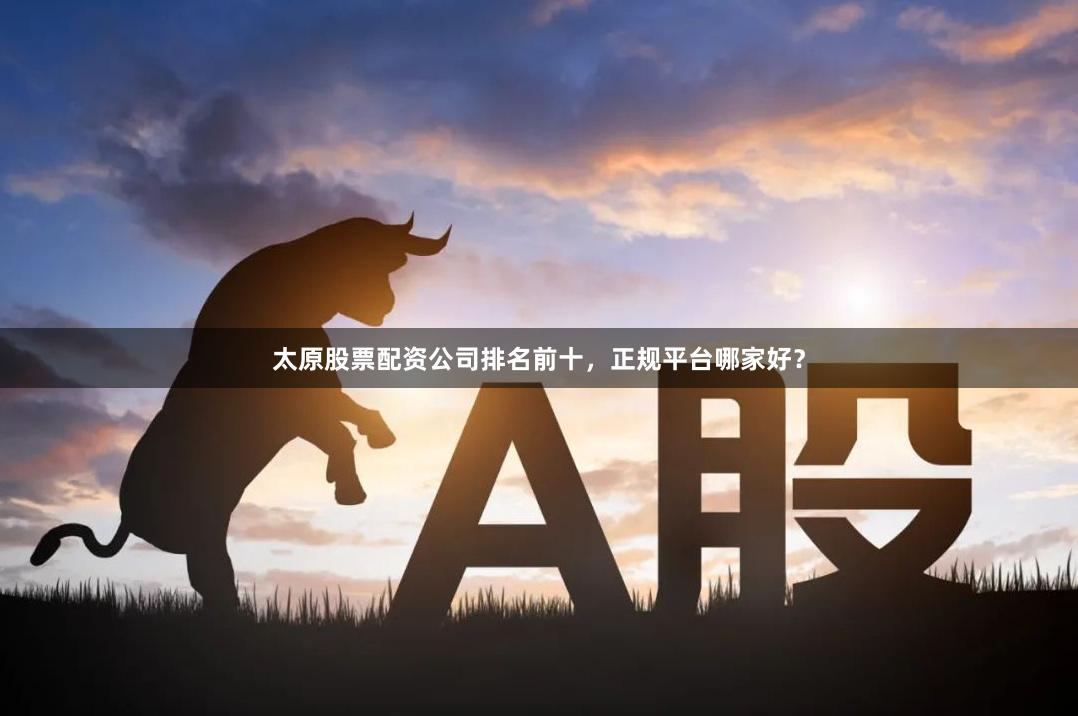 太原股票配资公司排名前十，正规平台哪家好？