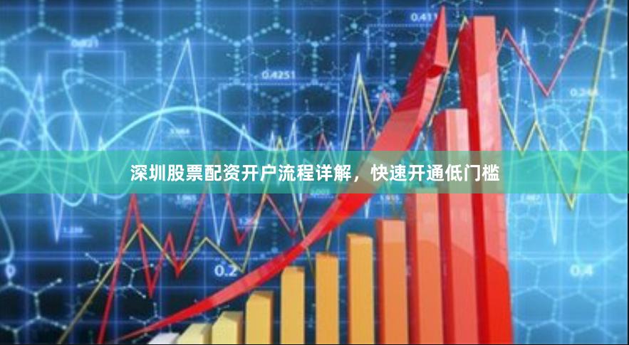 深圳股票配资开户流程详解，快速开通低门槛