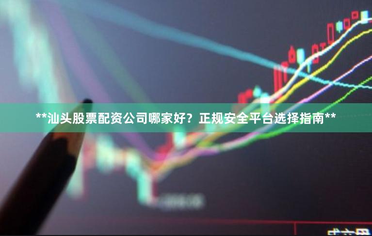 **汕头股票配资公司哪家好？正规安全平台选择指南**