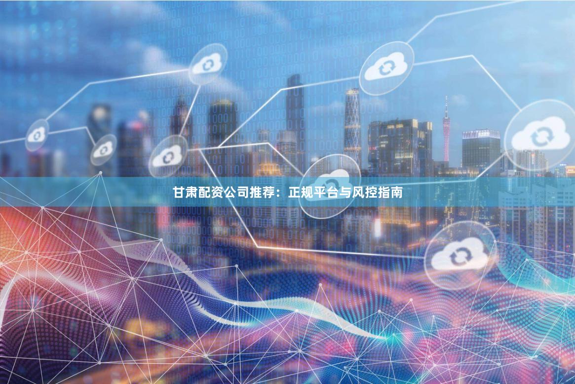 甘肃配资公司推荐：正规平台与风控指南
